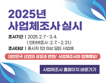 2025년 사업체조사 실시
조사기간 : 2025. 2. 7 ~ 3. 4.
( 인터넷조사 : 2. 7. ~ 2. 21.)
조사대상 : 종사자 1인 이상 모든 사업체
대한민국 산업의 성장과 변화! 사업체조사와 함께해요!
사업체조사 홈페이지 바로가기