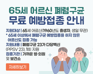 65세 어르신 폐렴구균 무료 예방접종 안내
지원대상 : 65세 어르신(1960년도 출생자, 생일 무관)
* 65세 이상에서 폐렴구균 예방접종을 하지 않은 어르신도 접종 가능
지원내용 : 폐렴구균 23가 다당백신 (PPSV 23), 1회 지원
접종기관 : 가까운 병·의원 및 보건소
자세히보기