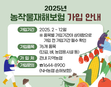 2025년 농작물재해보험 가입 안내
가입기간 : 2025. 2 ~ 12월
※ 품목별 가입기간이 상이함으로 가입 전 가입기간 필수 확인
가입품목 : 76개 품목(단감, 벼, 농업용시설 등)
가 입 처 : 관내 지역농협
가입문의 : ☎1644-8900 (NH농협 손해보험)