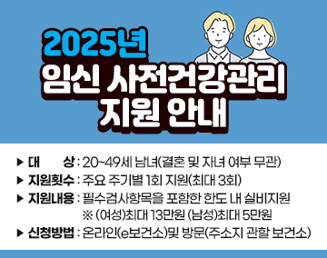 2025년 임신 사전건강관리 지원 안내
대 상 : 20~49세 남녀(결혼 및 자녀 여부 무관)
지원횟수 : 주요 주기별 1회 지원(최대 3회)
지원내용 : 필수검사항목을 포함한 한도 내 실비지원
※ (여성)최대 13만원 (남성)최대 5만원
신청방법 : 온라인(e보건소)및 방문(주소지 관할 보건소)
