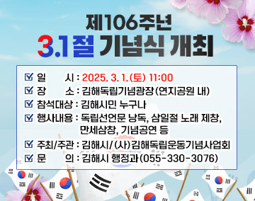 제106주년 3.1절 기념식 개최
일 시 : 2025. 3. 1.(토) 11:00
장 소 : 김해독립기념광장(연지공원 내)
참석대상 : 김해시민 누구나
행사내용 : 독립선언문 낭독, 삼일절 노래 제창, 만세삼창, 기념공연 등
주최/주관 : 김해시/(사)김해독립운동기념사업회
문 의 : 김해시 행정과(055-330-3076)