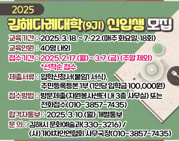 2025 김해다례대학(9기) 신입생 모집
❍ 교육기간 : 2025. 3. 18. ~ 7. 22.(매주 화요일, 18회)
❍ 교육인원 : 40명 내외
❍ 접수기간 : 2025. 2. 17.(월) ~ 3. 7.(금) (주말 제외) *선착순 접수
❍ 제출서류 : 입학신청서(붙임1 서식), 주민등록등본 1부 (1인당 입학금 100,000원)
❍ 접수방법 : 방문제출(자원봉사센터 내 3층 사무실) 또는 전화접수(010-3857-7435)
❍ 합격자통보 : 2025. 3. 10.(월) 개별통보
❍ 문 의 : 김해시 문화예술과(330-3216)/(사)가야차인연합회 사무국장(010-3857-7435)