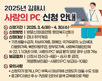 2025년 김해시 사랑의 PC 신청 안내
신청기간 : 2025. 3. 4.(화) ~ 4. 30.(수)
신청방법 : 방문신청(읍면동 행정복지센터)
신청대상 : 관내 취약계층
- 기초생활수급자, 차상위계층, 장애인, 국가유공자, 노인세대, 다문화가족, 북한이탈주민, 한부모가족, 사회복지법인단체
※ 22. 1. 1.(3년) 이후, '사랑의 PC' 보급 받지 않은 경우 신청 가능
보급절차 : 신청서 접수(3~4월)→ 심사 후 결정, 개별통보(5월)→사랑의PC 보급(6~10월)
유의사항
- 신청자가 많거나, PC 부족시 대상자에 선정되지 않을 수도 있음
- 중고PC(생산 후 6~7년)로 인터넷 검색·교육용으로 적합
