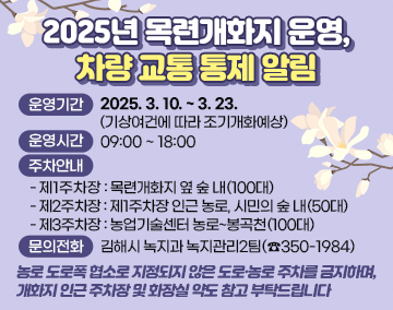 2025년 목련개화지 운영, 차량 교통 통제 알림
운영기간 : 2025. 3. 10. ~ 3. 23.(기상여건에 따라 조기개화예상)
운영시간 : 09:00 ~ 18:00
주차안내
- 제1주차장 : 목련개화지 옆 숲 내(100대)
- 제2주차장 : 제1주차장 인근 농로, 시민의 숲 내(50대)
- 제3주차장 : 농업기술센터 농로~봉곡천(100대)
문의전화 : 김해시 녹지과 녹지관리2팀(☎350-1984)
농로 도로폭 협소로 지정되지 않은 도로·농로 주차를 금지하며,
개화지 인근 주차장 및 화장실 약도 참고 부탁드립니다