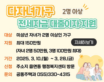 「2025년 다자녀가구 전세자금 대출이자 지원 사업」
2명이상 다자녀가구 전세자금 대출이자 지원
대상 미성년 자녀가 2명 이상인 가구
지원 최대150만원(자녀 2명 50만원, 3명 100만원 최대)
기간 2025.3.10.월~3.28.금
신청 주소지 읍면동 행정복지센터 방문
문의 공동주택과 055)330-4315
자세히보기