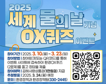 2025 세계 물의 날 기념 OX퀴즈 이벤트
참여기간 : 2025. 3. 10.(월) ~ 3. 23.(일),
참여방법 : 참여링크(또는 QR코드)를 통해 이벤트 사이트에 접속하여 환경OX퀴즈(2문제)를 풀고 정답을 제출
참여혜택 : 김해사랑상품권(1만원권) 지급
추첨발표 : 2025. 3. 24.(월) 예정
문의 : 환경정책과 환경정책팀(330-2445)