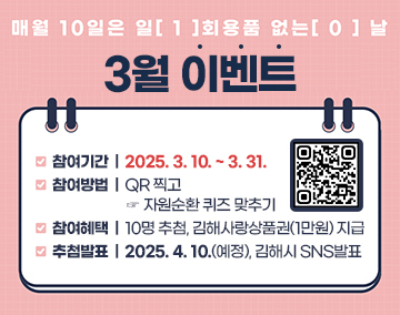 매월 10일은 일[1]회용품 없는[0] 날
3월 이벤트
참여기간 : 2025. 3. 10. ~ 3. 31.
참여방법 : QR 찍고 ☞ 자원순환 퀴즈 맞추기
참여혜택 : 10명 추첨, 김해사랑상품권(1만원) 지급
추첨발표 : 2025. 4. 10.(예정), 김해시 SNS발표