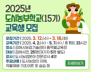 2025년 도시농부학교(15기) 교육생 모집
모집기간 : 2025. 3. 12.(수) ~ 3. 18.(화)
교육기간 : 2025. 4. 2.(수) ~ 5. 7.(수) / 총 11회, 33시간
장소 : 김해시농업기술센터 품목별교육장
대상 : 김해시민, 25명(대기자 5명 별도)
강사 : 도시농업분야 전문강사 4명
주요내용 : 도시농업의 이해, 작물재배 기초이론 및 실습 등
자세히보기