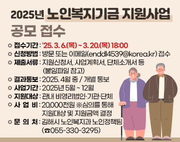 2025년 노인복지기금 지원사업 공모 접수
접수기간 : ‘25. 3. 6.(목) ~ 3. 20.(목) 18:00
신청방법 : 방문 또는 이메일(enddl4539@korea.kr) 접수
제출서류 : 지원신청서, 사업계획서, 단체소개서 등 (붙임파일 참고)
결과통보 : 2025. 4월 중 / 개별 통보
사업기간 : 2025년 5월 ~ 12월
지원대상 : 관내 비영리법인·기관·단체
사 업 비 : 20,000천원 ※심의를 통해 지원대상 및 지원금액 결정
문 의 처 : 김해시 노인복지과 노인정책팀(☎055-330-3295)
