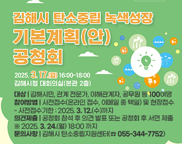 김해시 탄소중립 녹색성장 기본계획(안) 공청회
2025. 3. 17.(월) 16:00 ~ 18:00
김해시청 대회의실(본관 2층)
대상 : 김해시민, 관계 전문가, 이해관계자, 공무원 등 100여명
참여방법 : 사전접수(온라인 접수, 이메일 중 택일) 및 현장접수
- 사전접수기한 : 2025. 3. 12.(수)까지
의견제출 : 공청회 참석 후 의견 발표 또는 공청회 후 서면 제출
※ 2025. 3. 24.(월) 18:00 까지
문의사항 : 김해시 탄소중립지원센터(☎ 055-344-7752)