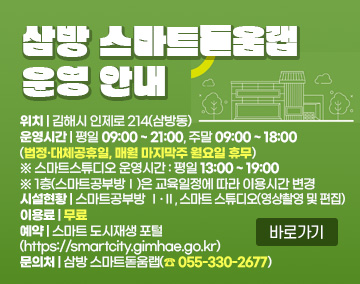 삼방 스마트돋움랩 운영 안내
위치 : 김해시 인제로 214(삼방동)
운영시간 : 평일 09:00 ~ 21:00, 주말 09:00 ~ 18:00
(법정·대체공휴일, 매월 마지막주 월요일 휴무)
※ 스마트스튜디오 운영시간 : 평일 13:00 ~ 19:00
※ 1층(스마트공부방Ⅰ)은 교육일정에 따라 이용시간 변경
시설현황 : 스마트공부방 Ⅰ·Ⅱ, 스마트 스튜디오(영상촬영 및 편집)
이용료 : 무료
예약 : 스마트 도시재생 포털(https://smartcity.gimhae.go.kr)
문의처 : 삼방 스마트돋움랩(☎ 055-330-2677)
바로가기