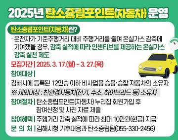 2025년 탄소중립포인트(자동차) 운영
- 탄소중립포인트(자동차)란?
· 운전자가 기준주행거리 대비 주행거리를 줄여 온실가스 감축에 기여했을 경우, 감축 실적에 따라 인센티브를 제공하는 온실가스 감축 실천 제도
- 모집기간: 2025. 3. 17.(월) ~ 3. 27.(목)
- 참여대상: 김해시에 등록된 12인승 이하 비사업용 승용·승합 자동차의 소유자
※ 제외대상: 친환경자동차(전기, 수소, 하이브리드 등) 소유자
- 참여절차: 탄소중립포인트(자동차) 누리집 회원가입 후 참여신청 및 사진 자료 제출
- 참여혜택: 주행거리 감축 실적에 따라 최대 10만원(현금) 지급
- 문의처: 김해시청 기후대응과 탄소중립팀(055-330-2456)