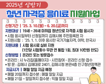 【 2025년 상반기 청년 자격증 응시료 지원사업 】
○ 신청기간 : ‘25. 3. 10.(월) ~ 6. 20.(금)까지
○ 지원대상 : 19세 ~ 39세 미취업 청년으로 자격증 시험 응시자
- 시험 응시일부터 신청일까지 김해시에 주민등록된 자
- 지원시험 : ‘25. 1. 1. 이후 응시한 국가기술자격, 어학, 한국사
○ 지원내용 : 시험 응시료 실비 지원(1인당 시험횟수 무관 연 통합 1회, 최대 10만원 한도)
○ 신청방법 : 온라인 또는 방문접수
- 온라인 : 시 누리집(홈페이지) - 시민참여 - 온라인 신청·접수
- 방 문 : 김해시 김해대로 2401, 김해시청 본관4층 인구청년정책관
○ 지급시기 : 매월 말일 지급 예정
- 매월 20일까지 접수분 : 매월 말일 지급
- 매월 21일 ~ 말일까지 접수분 : 익월 말일 지급