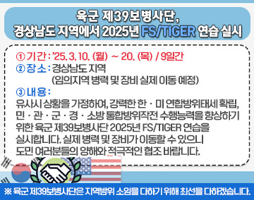 육군 제39보병사단, 경상남도 지역에서 2025년 FS/TIGER 연습 실시
① 기간: ’25. 3. 10. (월) ∼ 20. (목) / 9일간
② 장소: 경상남도 지역 (임의지역 병력 및 장비 실제 이동 예정)
③ 내용: 유사시 상황을 가정하여, 강력한 한ㆍ미 연합방위태세 확립, 민ㆍ관ㆍ군ㆍ경ㆍ소방 통합방위작전 수행능력을 향상하기 위한 육군 제39보병사단 2025년 FS/TIGER 연습을 실시합니다. 실제 병력 및 장비가 이동할 수 있으니 도민 여러분들의 양해와 적극적인 협조 바랍니다.
※ 육군 제39보병사단은 지역방위 소임을 다하기 위해 최선을 다하겠습니다.