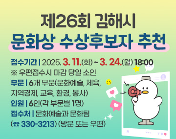 제26회 김해시 문화상 수상후보자 추천
접수기간 : 2025. 3. 11.(화) ~ 3. 24.(월) 18:00
※ 우편접수시 마감 당일 소인
부문 : 6개 부문(문화예술, 체육, 지역경제, 교육, 환경, 봉사)
인원 : 6인(각 부문별 1명)
접수처 : 문화예술과 문화팀(☎ 330-3213) (방문 또는 우편)