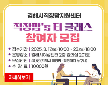 김해시직장맘지원센터
직장맘's 티 클래스 참여자 모집
접수기간ㅣ2025. 3. 17.(월) 10:00 ~ 23.(일) 18:00
운영장소ㅣ김해시여성센터 2층 강의실 201호
모집인원ㅣ40명(김해시 직장맘 · 직장대디 누구나)
수강료ㅣ10,000원
자세히보기