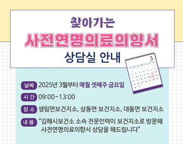 찾아가는 사전연명의료의향서 상담실 안내
날짜:2025년 3월부터 매월 셋째주 금요일
시간:09:00~13:00
장소:생림면보건지소,상동면 보건지소, 대동면 보건지소
내용:김해시보건소 소속 전문인력이 보건지소로 방문해 사전연명의료의향서 상담을 해드립니다