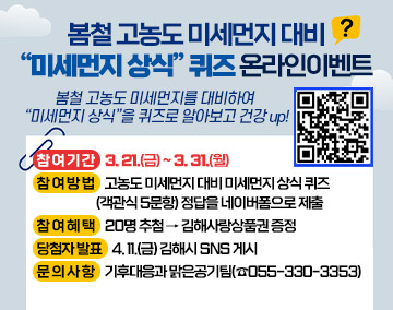 봄철 고농도 미세먼지 대비 “미세먼지 상식” 퀴즈 온라인이벤트
봄철 고농도 미세먼지를 대비하여
“미세먼지 상식”을 퀴즈로 알아보고 건강 up!
참 여 기 간 : 3. 21.(금) ~ 3. 31.(월)
참 여 방 법 : 고농도 미세먼지 대비 미세먼지 상식 퀴즈 (객관식 5문항) 정답을 네이버폼으로 제출
참 여 혜 택 : 20명 추첨 → 김해사랑상품권 증정
당첨자 발표 : 4. 11.(금) 김해시 SNS 게시
문 의 사 항 : 기후대응과 맑은공기팀(☎055-330-3353)
qr코드(https://m.site.naver.com/1DKqA)