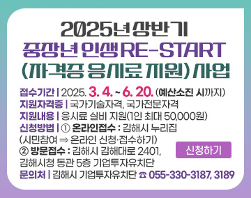 2025년 상반기 중장년 인생 RE-START (자격증 응시료 지원) 사업
접수기간 : 2025. 3. 4. ~ 6. 20. (예산소진 시까지)
지원자격증 : 국가기술자격, 국가전문자격
지원내용 : 응시료 실비 지원(1인 최대 50,000원)
신청방법
① 온라인접수 : 김해시 누리집 (시민참여 ⇒ 온라인 신청·접수하기)
② 방문접수 : 김해시 김해대로 2401, 김해시청 동관 5층 기업투자유치단
문의처 : 김해시 기업투자유치단 ☎ 055-330-3187, 3189
신청하기