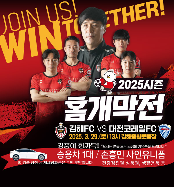 JOIN US! WIN TOGETHER!
2025시즌 홈개막전
김해FC VS 대전코레일FC
2025.3.29.(토) 13시 김해종합운동장
경품이 한가득! 승용차 1대 오시는 분들 모두 소정의 기념품을 드립니다.
손흥민 사인유니폼 건강검진권, 상품권, 생활용품 등
※ 경품 당첨 시 제세공과금은 본인 부담입니다.