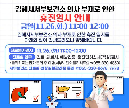 김해시서부보건소 의사 부재로 인한 휴진일시 안내 : 금일(11.26.화.) 11:00-12:00
김해시서부보건소 의사 부재로 인한 휴진 일시를 아래와 같이 안내드리오니 양해바랍니다.
○ 진료불가일시 : 11. 26. (화) 11:00-12:00
○ 진료실 업무 : 진료, 의뢰서, 예방접종, 운전면허신체(적성)검사
*물리치료는 전화 문의 후 이용(서부보건소 물리치료실 ☎055-330-4850)
○ 서부보건소 진료실·만성질환관리실 문의 ☎055-330-8678, 7978