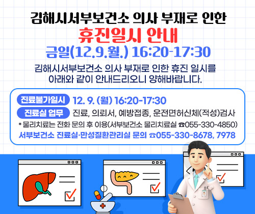 김해시서부보건소 의사 부재로 인한 휴진일시 안내 : 금일(12.9.월.) 16:20-17:30
김해시서부보건소 의사 부재로 인한 휴진 일시를 아래와 같이 안내드리오니 양해바랍니다.
○ 진료불가일시 : 12. 9. (월) 16:20-17:30
○ 진료실 업무 : 진료, 의뢰서, 예방접종, 운전면허신체(적성)검사
*물리치료는 전화 문의 후 이용(서부보건소 물리치료실 ☎055-330-4850)
○ 서부보건소 진료실·만성질환관리실 문의 ☎055-330-8678, 7978