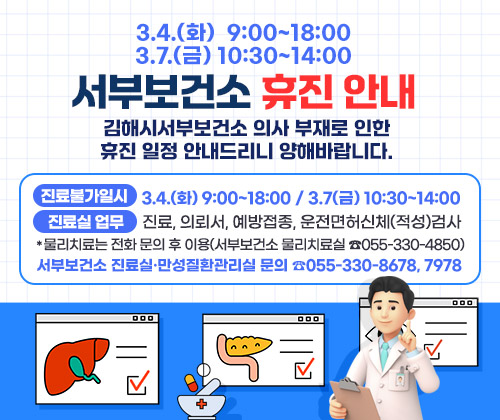 3.4.(화) 9:00~18:00 / 3.7(금) 10:30~14:00 서부보건소 휴진 안내
김해시서부보건소 의사 부재로 인한 휴진 일정 안내드리니 양해바랍니다.
○ 진료불가일시 : 3.4.(화) 9:00~18:00 / 3.7(금) 10:30~14:00
○ 진료실 업무 : 진료, 의뢰서, 예방접종, 운전면허신체(적성)검사
*물리치료는 전화 문의 후 이용(서부보건소 물리치료실 ☎055-330-4850)

○ 서부보건소 진료실·만성질환관리실 문의 ☎055-330-8678, 7978