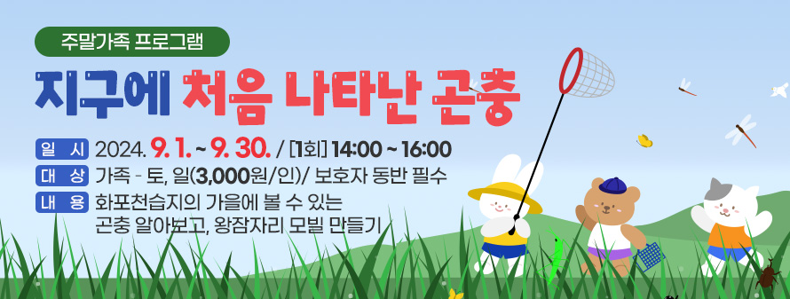 주말가족 프로그램
<br />
지구에 처음 나타난 곤충
<br />
일시 : 2024. 9. 1. ~ 9. 30./ [1회] 14:00 ~ 16:00
<br />
대상 : 가족 – 토, 일(3,000원/인)/ 보호자 동반 필수
<br />
내용 : 화포천습지의 가을에 볼 수 있는 곤충 알아보고, 왕잠자리 모빌 만들기