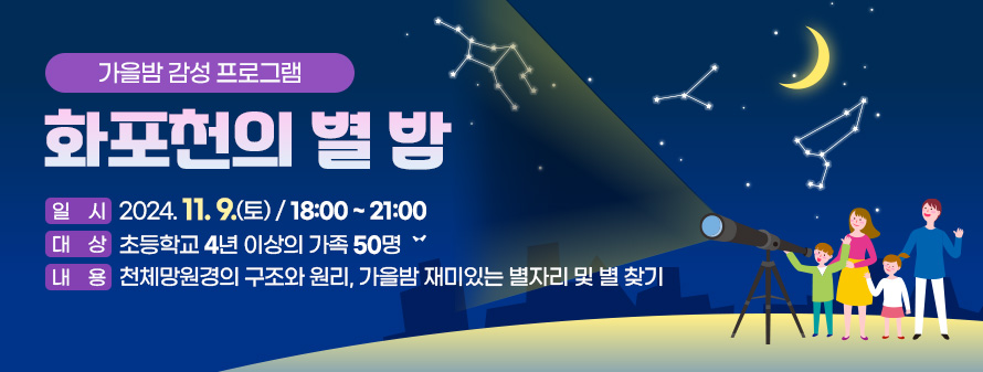 가을밤 감성 프로그램
<br />
화포천의 별 밤
<br />
일시 : 2024. 11. 9.(토)/ 18:00 ~ 21:00
<br />
대상 : 초등학교 4년 이상의 가족 50명
<br />
내용 : 천체망원경의 구조와 원리, 가을밤 재미있는 별자리 및 별 찾기