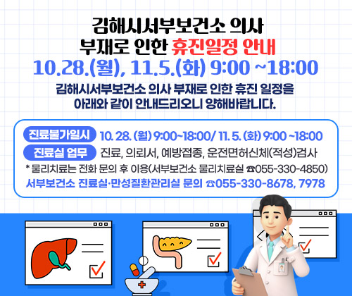 김해시서부보건소 의사 부재로 인한 휴진일정 안내 10.28.(월), 11.5.(화) 9:00 ~18:00
김해시서부보건소 의사 부재로 인한 휴진 일정을 아래와 같이 안내드리오니 양해바랍니다.
○ 진료불가일시 : 10. 28. (월) 9:00~18:00/ 11. 5. (화) 9:00 ~18:00
○ 진료실 업무 : 진료, 의뢰서, 예방접종, 운전면허신체(적성)검사
*물리치료는 전화 문의 후 이용(서부보건소 물리치료실 ☎055-330-4850)
○ 서부보건소 진료실·만성질환관리실 문의 ☎055-330-8678, 7978