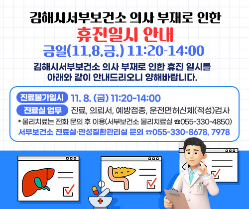 김해시서부보건소 의사 부재로 인한 휴진일시 안내 : 금일(11.8.금.) 11:20-14:00
김해시서부보건소 의사 부재로 인한 휴진 일시를 아래와 같이 안내드리오니 양해바랍니다.
○ 진료불가일시 : 11. 8. (금) 11:20-14:00
○ 진료실 업무 : 진료, 의뢰서, 예방접종, 운전면허신체(적성)검사
*물리치료는 전화 문의 후 이용(서부보건소 물리치료실 ☎055-330-4850)
○ 서부보건소 진료실·만성질환관리실 문의 ☎055-330-8678, 7978