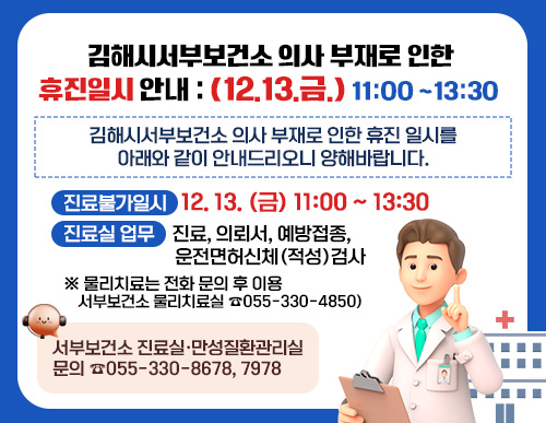 김해시서부보건소 의사 부재로 인한 휴진일시 안내 : (12.13.금.) 11:00-13:30

김해시서부보건소 의사 부재로 인한 휴진 일시를 아래와 같이 안내드리오니 양해바랍니다.

○ 진료불가일시 : 12. 13. (금) 11:00-13:30
○ 진료실 업무 : 진료, 의뢰서, 예방접종, 운전면허신체(적성)검사
*물리치료는 전화 문의 후 이용(서부보건소 물리치료실 ☎055-330-4850)

○ 서부보건소 진료실·만성질환관리실 문의 ☎055-330-8678, 7978